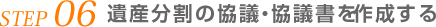 STEP 06 遺産分割の協議・協議書を作成する