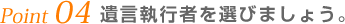 Point 04 遺言執行者を選びましょう。